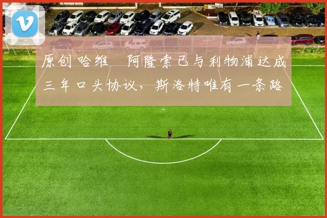 原创 哈维・阿隆索已与利物浦达成三年口头协议，斯洛特唯有一条路可 “翻盘”