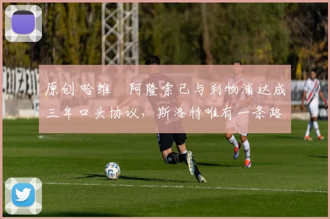 原创 哈维・阿隆索已与利物浦达成三年口头协议，斯洛特唯有一条路可 “翻盘”