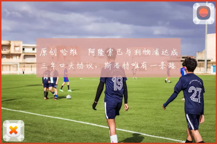 原创 哈维・阿隆索已与利物浦达成三年口头协议，斯洛特唯有一条路可 “翻盘”