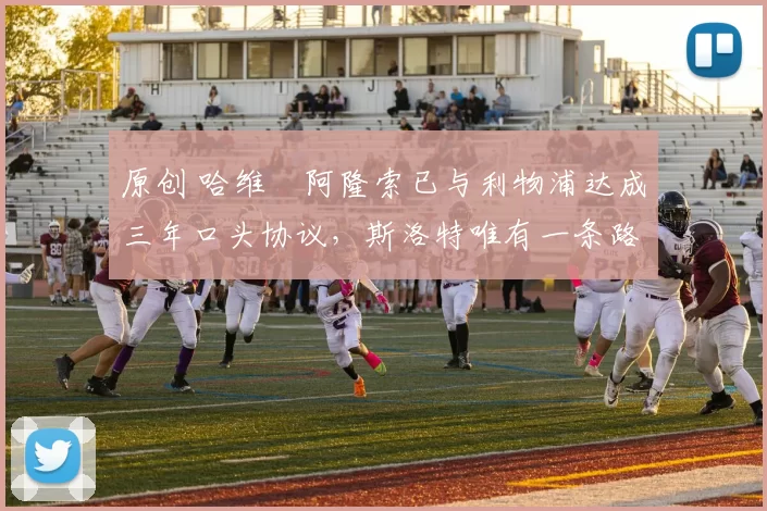 原创 哈维・阿隆索已与利物浦达成三年口头协议，斯洛特唯有一条路可 “翻盘”