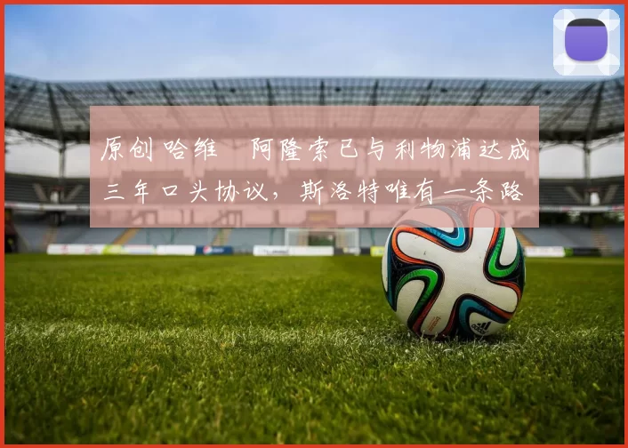 原创 哈维・阿隆索已与利物浦达成三年口头协议，斯洛特唯有一条路可 “翻盘”