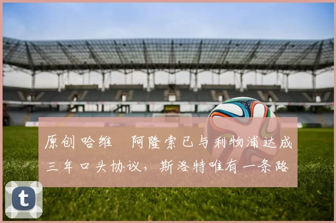 原创 哈维・阿隆索已与利物浦达成三年口头协议，斯洛特唯有一条路可 “翻盘”