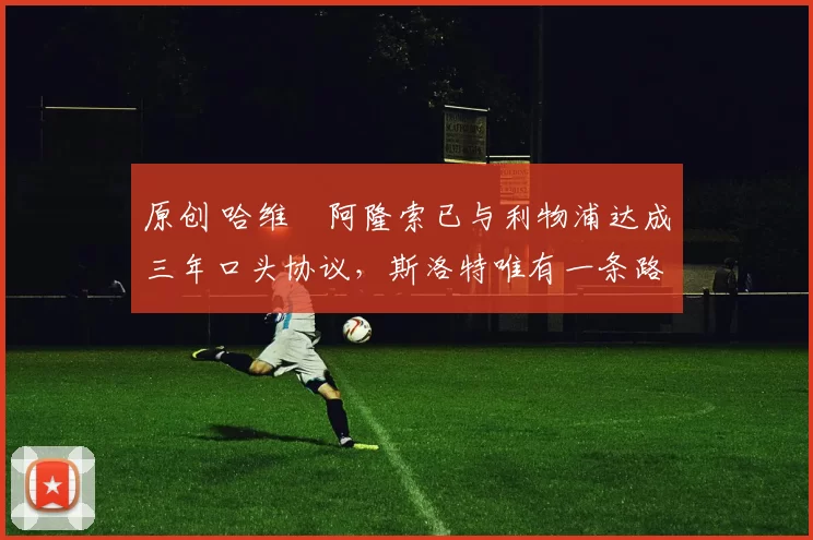 原创 哈维・阿隆索已与利物浦达成三年口头协议，斯洛特唯有一条路可 “翻盘”