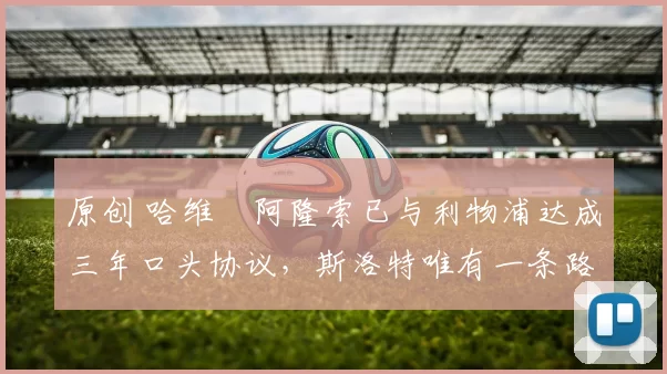 原创 哈维・阿隆索已与利物浦达成三年口头协议，斯洛特唯有一条路可 “翻盘”