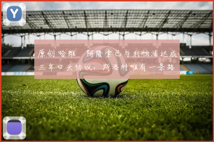 原创 哈维・阿隆索已与利物浦达成三年口头协议，斯洛特唯有一条路可 “翻盘”