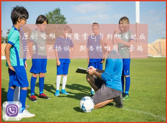 原创 哈维・阿隆索已与利物浦达成三年口头协议，斯洛特唯有一条路可 “翻盘”