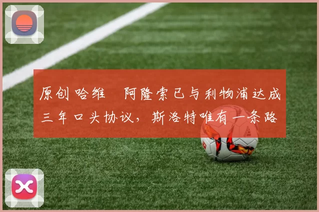 原创 哈维・阿隆索已与利物浦达成三年口头协议，斯洛特唯有一条路可 “翻盘”