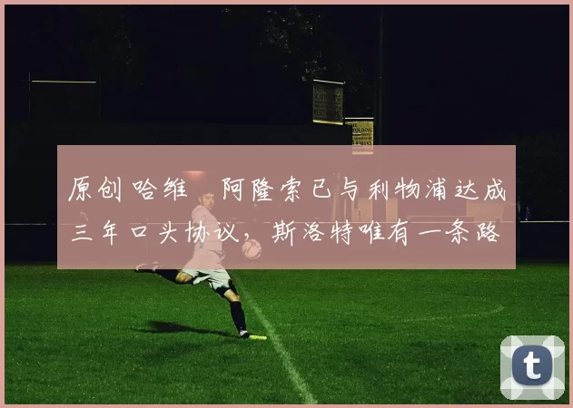 原创 哈维・阿隆索已与利物浦达成三年口头协议,斯洛特唯有一条路可 “翻盘”