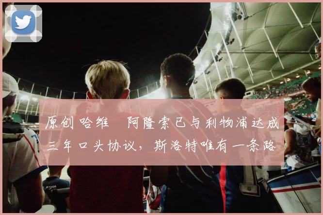 原创 哈维・阿隆索已与利物浦达成三年口头协议，斯洛特唯有一条路可 “翻盘”