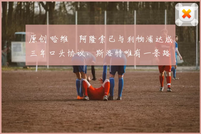 原创 哈维・阿隆索已与利物浦达成三年口头协议,斯洛特唯有一条路可 “翻盘”