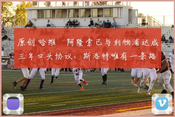 原创 哈维・阿隆索已与利物浦达成三年口头协议，斯洛特唯有一条路可 “翻盘”