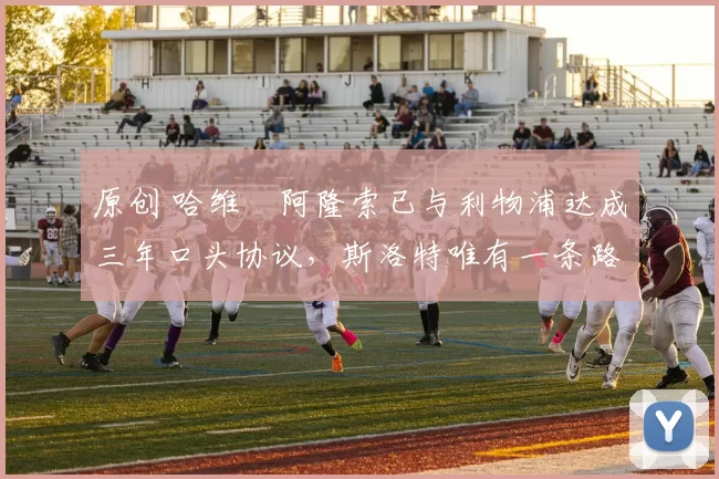 原创 哈维・阿隆索已与利物浦达成三年口头协议，斯洛特唯有一条路可 “翻盘”