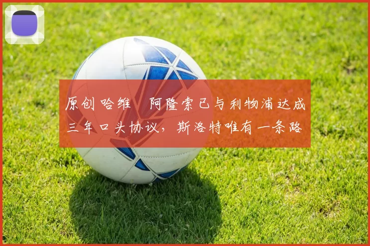 原创 哈维・阿隆索已与利物浦达成三年口头协议，斯洛特唯有一条路可 “翻盘”