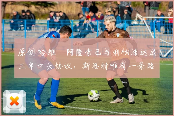 原创 哈维・阿隆索已与利物浦达成三年口头协议，斯洛特唯有一条路可 “翻盘”