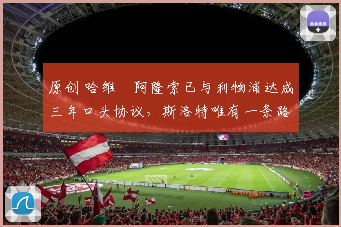 原创 哈维・阿隆索已与利物浦达成三年口头协议，斯洛特唯有一条路可 “翻盘”