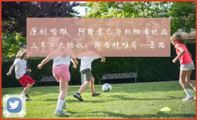 原创 哈维・阿隆索已与利物浦达成三年口头协议，斯洛特唯有一条路可 “翻盘”