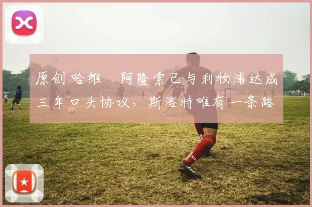 原创 哈维・阿隆索已与利物浦达成三年口头协议，斯洛特唯有一条路可 “翻盘”