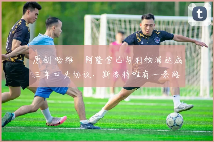 原创 哈维・阿隆索已与利物浦达成三年口头协议，斯洛特唯有一条路可 “翻盘”