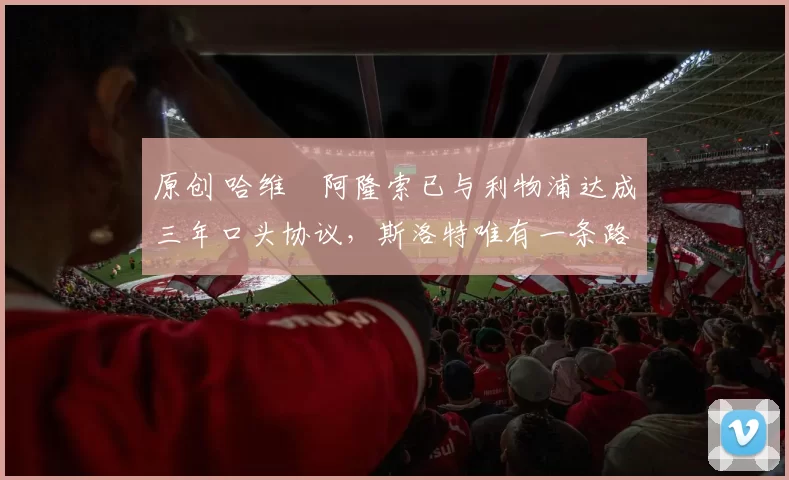 原创 哈维・阿隆索已与利物浦达成三年口头协议，斯洛特唯有一条路可 “翻盘”