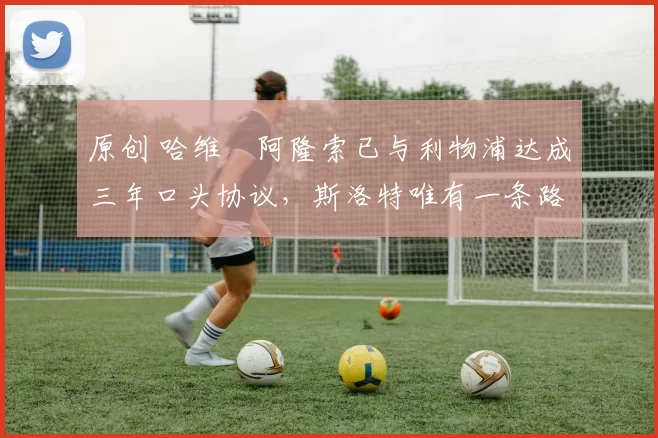 原创 哈维・阿隆索已与利物浦达成三年口头协议，斯洛特唯有一条路可 “翻盘”