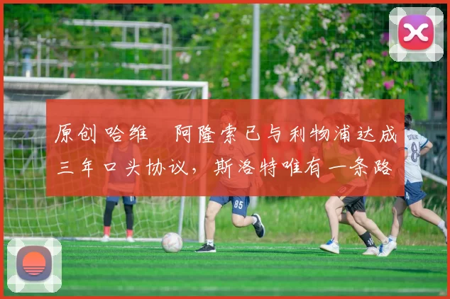 原创 哈维・阿隆索已与利物浦达成三年口头协议，斯洛特唯有一条路可 “翻盘”