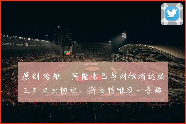 原创 哈维・阿隆索已与利物浦达成三年口头协议，斯洛特唯有一条路可 “翻盘”