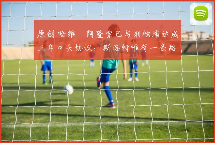 原创 哈维・阿隆索已与利物浦达成三年口头协议，斯洛特唯有一条路可 “翻盘”