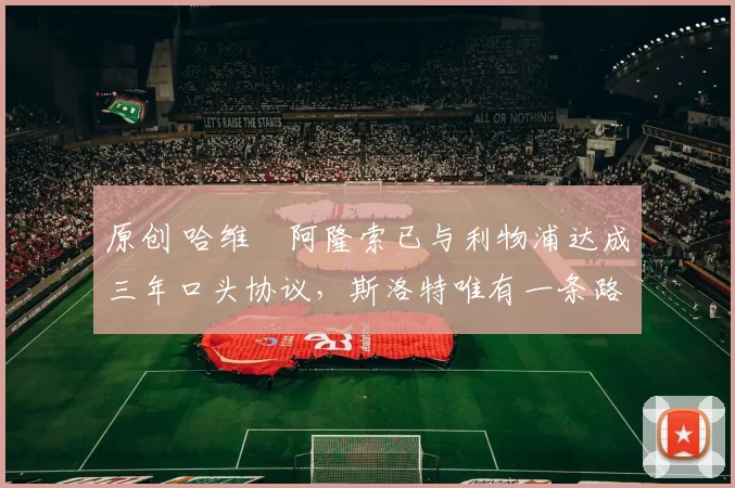 原创 哈维・阿隆索已与利物浦达成三年口头协议，斯洛特唯有一条路可 “翻盘”