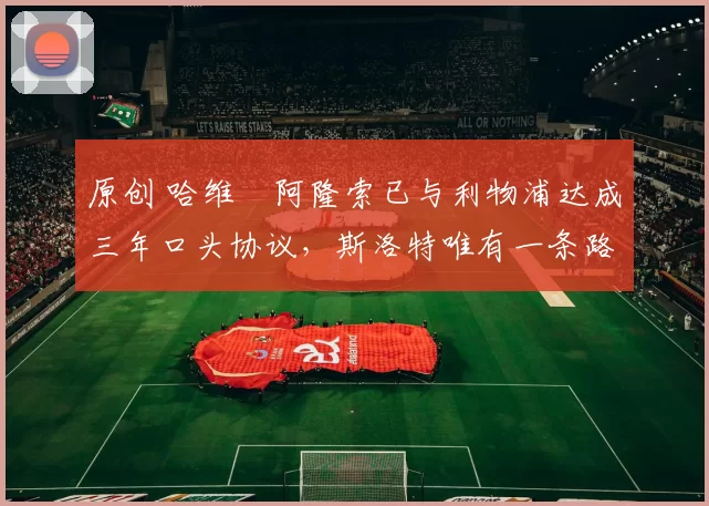 原创 哈维・阿隆索已与利物浦达成三年口头协议，斯洛特唯有一条路可 “翻盘”
