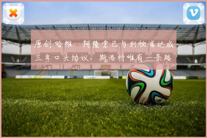 原创 哈维・阿隆索已与利物浦达成三年口头协议，斯洛特唯有一条路可 “翻盘”