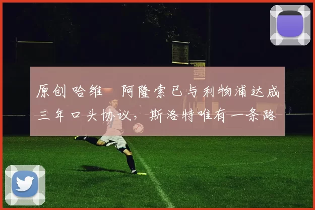 原创 哈维・阿隆索已与利物浦达成三年口头协议，斯洛特唯有一条路可 “翻盘”