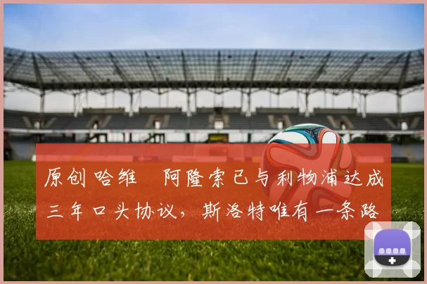 原创 哈维・阿隆索已与利物浦达成三年口头协议，斯洛特唯有一条路可 “翻盘”