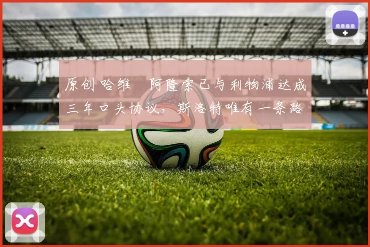 原创 哈维・阿隆索已与利物浦达成三年口头协议，斯洛特唯有一条路可 “翻盘”