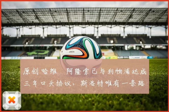 原创 哈维・阿隆索已与利物浦达成三年口头协议，斯洛特唯有一条路可 “翻盘”