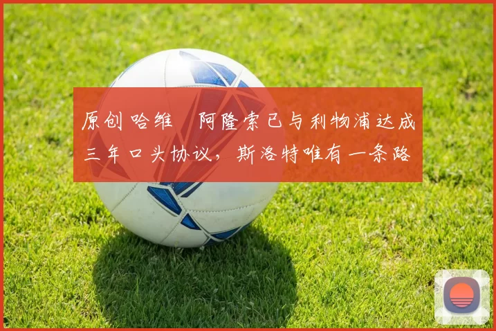 原创 哈维・阿隆索已与利物浦达成三年口头协议，斯洛特唯有一条路可 “翻盘”