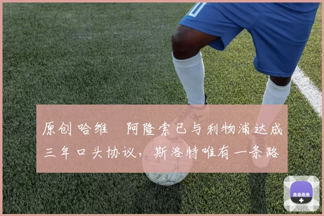 原创 哈维・阿隆索已与利物浦达成三年口头协议，斯洛特唯有一条路可 “翻盘”