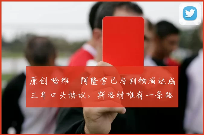 原创 哈维・阿隆索已与利物浦达成三年口头协议，斯洛特唯有一条路可 “翻盘”