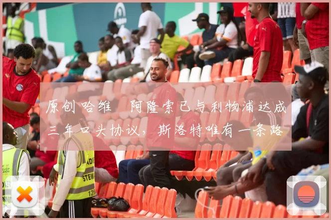 原创 哈维・阿隆索已与利物浦达成三年口头协议，斯洛特唯有一条路可 “翻盘”