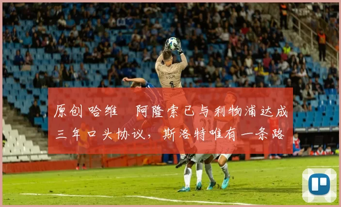 原创 哈维・阿隆索已与利物浦达成三年口头协议，斯洛特唯有一条路可 “翻盘”