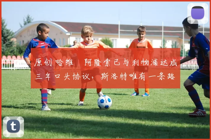 原创 哈维・阿隆索已与利物浦达成三年口头协议，斯洛特唯有一条路可 “翻盘”