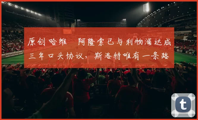 原创 哈维・阿隆索已与利物浦达成三年口头协议，斯洛特唯有一条路可 “翻盘”