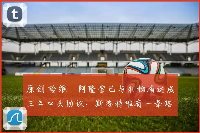 原创 哈维・阿隆索已与利物浦达成三年口头协议，斯洛特唯有一条路可 “翻盘”