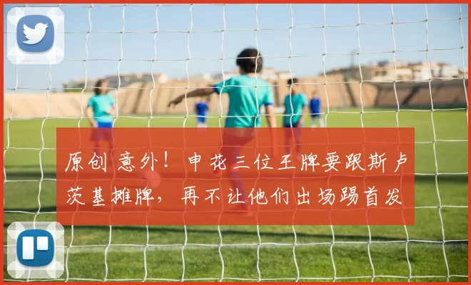 原创 意外！申花三位王牌要跟斯卢茨基摊牌，再不让他们出场踢首发就走