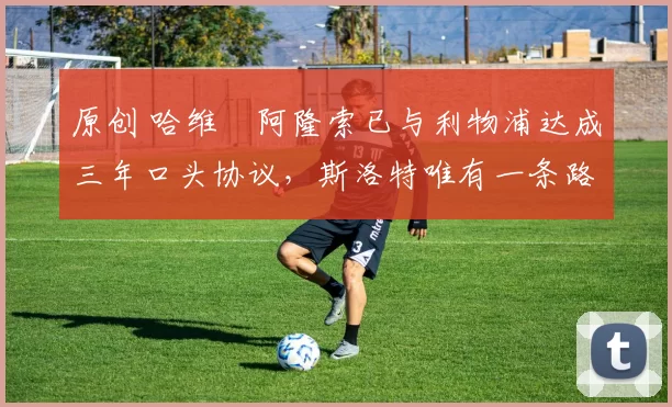 原创 哈维・阿隆索已与利物浦达成三年口头协议，斯洛特唯有一条路可 “翻盘”