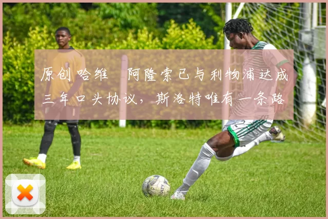 原创 哈维・阿隆索已与利物浦达成三年口头协议，斯洛特唯有一条路可 “翻盘”