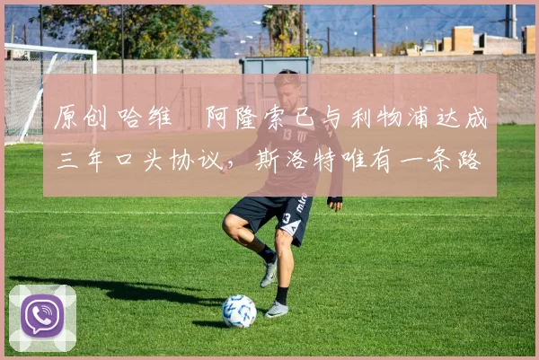 原创 哈维・阿隆索已与利物浦达成三年口头协议，斯洛特唯有一条路可 “翻盘”