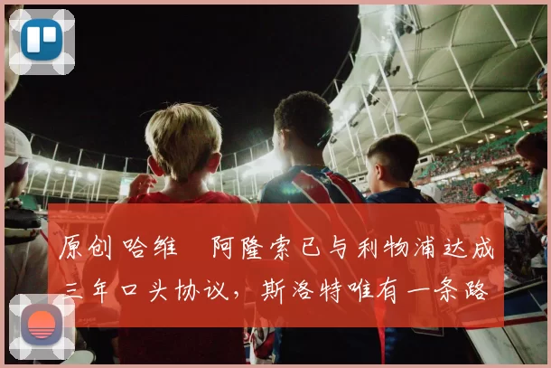 原创 哈维・阿隆索已与利物浦达成三年口头协议，斯洛特唯有一条路可 “翻盘”