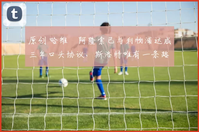 原创 哈维・阿隆索已与利物浦达成三年口头协议，斯洛特唯有一条路可 “翻盘”