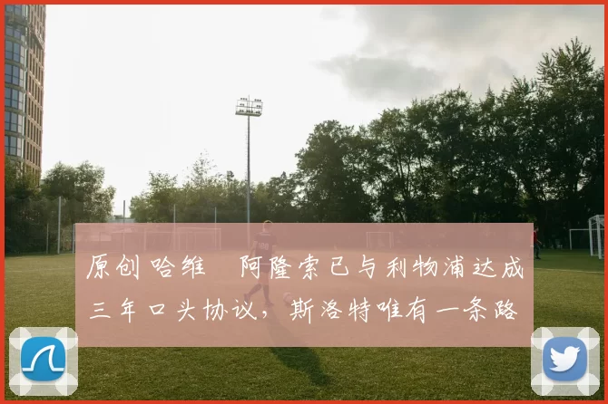 原创 哈维・阿隆索已与利物浦达成三年口头协议，斯洛特唯有一条路可 “翻盘”