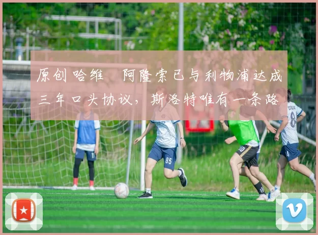 原创 哈维・阿隆索已与利物浦达成三年口头协议，斯洛特唯有一条路可 “翻盘”